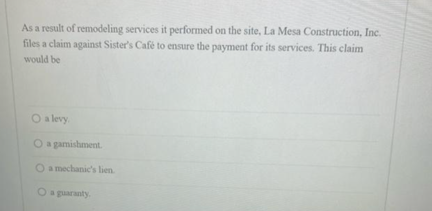 As a result of remodeling services it performed on the site, La Mesa Construction, Inc.
files a claim against Sister's Café to ensure the payment for its services. This claim
would be
O a levy,
O a gamishment.
O a mechanic's lien.
O a guaranty.