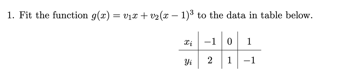 1. Fit the function g(x)
= v1x + v2 (x – 1)³ to the data in table below.
Xi
-1
1
Yi
2
1
-1
