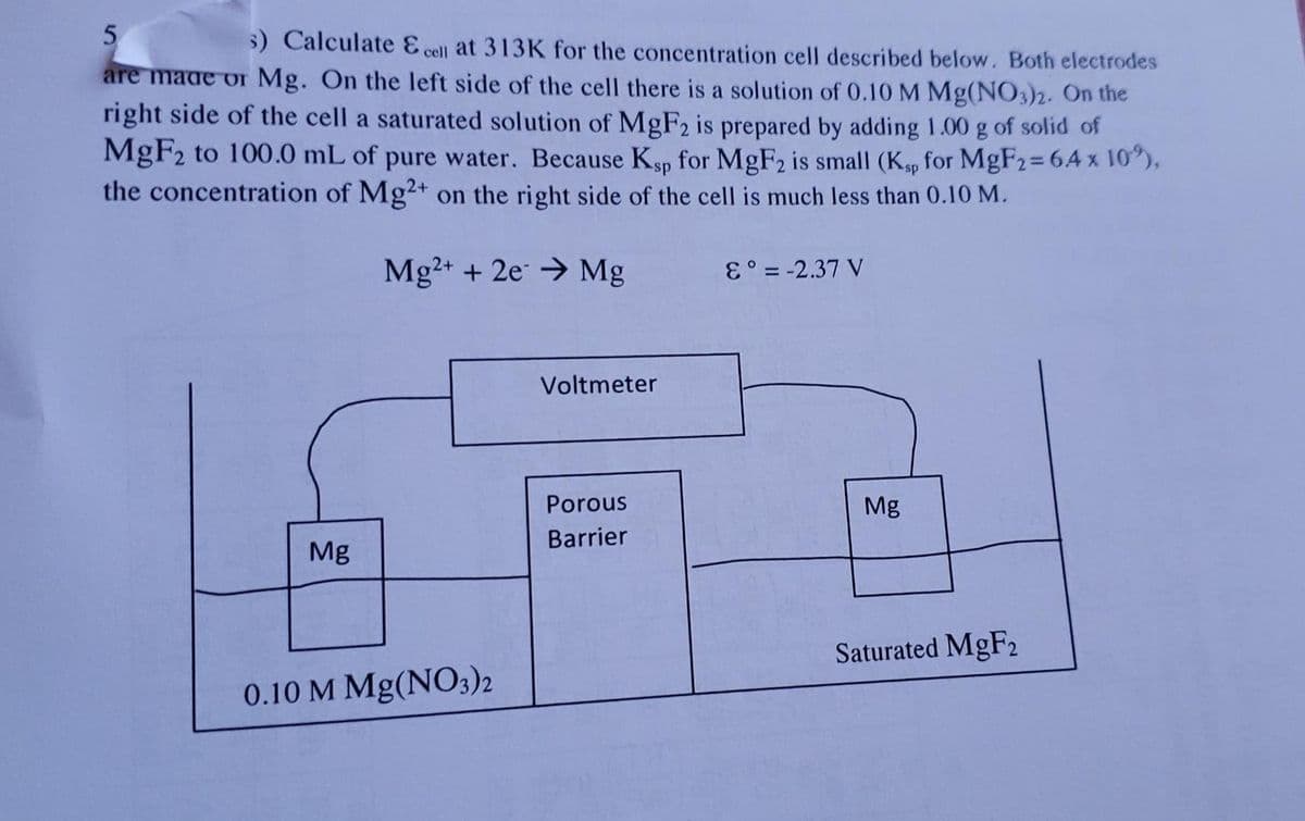 5
5) Calculate E cell at 313K for the concentration cell described below. Both electrodes
are made or Mg. On the left side of the cell there is a solution of 0.10M Mg(NO3)2. On the
right side of the cell a saturated solution of MgF2 is prepared by adding 1.00 g of solid of
MgF2 to 100.0 mL of pure water. Because Ksp for MgF2 is small (Kp for MgF2=64 x 10"),
the concentration of Mg2+ on the right side of the cell is much less than 0.10 M.
%3D
Mg2+ + 2e → Mg
E° = -2.37 V
Voltmeter
Porous
Mg
Barrier
Mg
Saturated MgF2
0.10 M Mg(NO3)2
