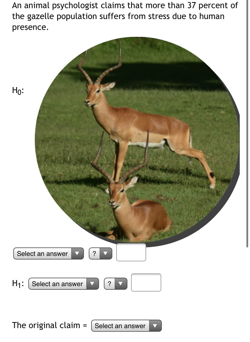 An animal psychologist claims that more than 37 percent of
the gazelle population suffers from stress due to human
presence.
Họ:
Select an answer
?
H1: | Select an answer
?
The original claim
Select an answer
