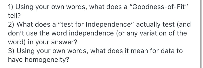 1) Using your own words, what does a "Goodness-of-Fit"
tell?
2) What does a "test for Independence" actually test (and
don't use the word independence (or any variation of the
word) in your answer?
3) Using your own words, what does it mean for data to
have homogeneity?
