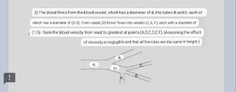 2) The blood flows from the blood vessel, which has a diameter of d, into tubes B and D, each of
which has a diameter of (2/d). From vessel (D) blood flows into vessels (C, E, F), each with a diameter of
(1/6). Rank the blood velocity from least to greatest at points (A,B,C,D,E.F), (Assuming the effect
of viscosity is negligble and that ll five s ites are the same in height.)
