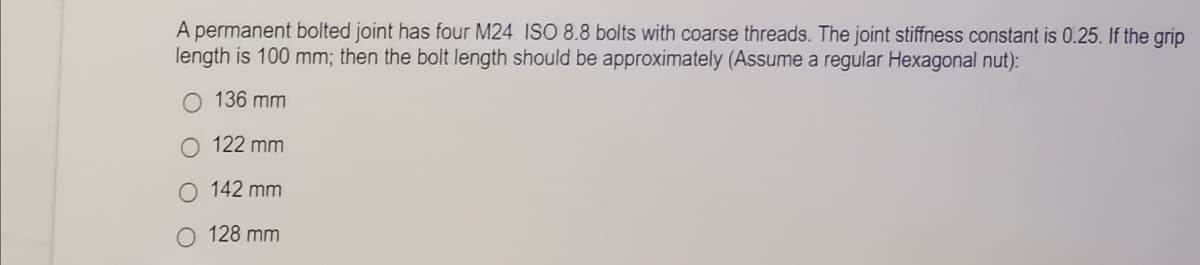 A permanent bolted joint has four M24 ISO 8.8 bolts with coarse threads. The joint stiffness constant is 0.25. If the grip
length is 100 mm; then the bolt length should be approximately (Assume a regular Hexagonal nut):
136 mm
O 122 mm
142 mm
128 mm
