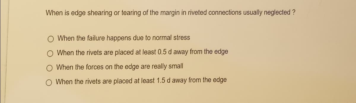 When is edge shearing or tearing of the margin in riveted connections usually neglected ?
O When the failure happens due to normal stress
O When the rivets are placed at least 0.5 d away from the edge
When the forces on the edge are really small
When the rivets are placed at least 1.5 d away from the edge
