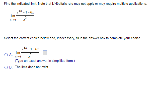Find the indicated limit. Note that L'Hôpital's rule may not apply or may require multiple applications.
e 6x-1-6x
2
lim
x→0
X
Select the correct choice below and, if necessary, fill in the answer box to complete your choice.
O A.
e
6x
- 1-6x
lim
x-0
(Type an exact answer in simplified form.)
B. The limit does not exist.
2
X