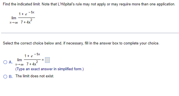 Find the indicated limit. Note that L'Hôpital's rule may not apply or may require more than one application.
1+e
lim
x→∞
- 5x
O A.
2
7+4x²
Select the correct choice below and, if necessary, fill in the answer box to complete your choice.
1+ e -5x
lim
x→∞o 7+4x
2
(Type an exact answer in simplified form.)
OB. The limit does not exist.