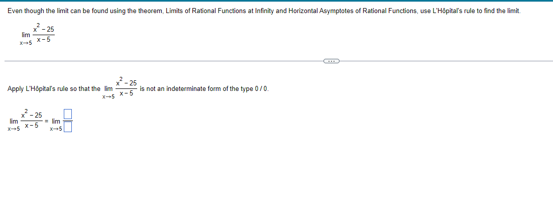 Even though the limit can be found using the theorem, Limits of Rational Functions at Infinity and Horizontal Asymptotes of Rational Functions, use L'Hôpital's rule to find the limit.
x²
x-5
lim
X-5
Apply L'Hôpital's rule so that the lim
x²2-25
25
lim
X-5 X-5
= lim
x→5
²-25
X-5 X-5
is not an indeterminate form of the type 0 / 0.