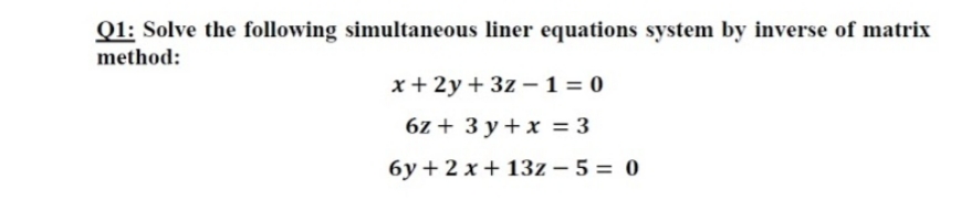 Q1: Solve the following simultaneous liner equations system by inverse of matrix
method:
x+ 2y+ 3z – 1 = 0
6z + 3 y + x = 3
6y + 2 x + 13z – 5 = 0
