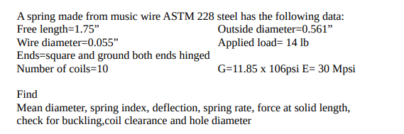 A spring made from music wire ASTM 228 steel has the following data:
Free length=1.75"
Wire diameter=0.055"
Outside diameter=0.561"
Applied load= 14 lb
Ends=square and ground both ends hinged
Number of coils=10
G=11.85 x 106psi E= 30 Mpsi
Find
Mean diameter, spring index, deflection, spring rate, force at solid length,
check for buckling,coil clearance and hole diameter
