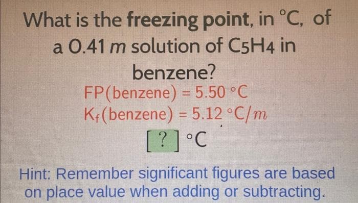 What is the freezing point, in °C, of
a 0.41 m solution of C5H4 in
benzene?
FP (benzene) = 5.50 °C
Kf(benzene) = 5.12 °C/m
[?] °C
Hint: Remember significant figures are based
on place value when adding or subtracting.
