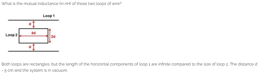 What is the mutual inductance (in nH) of these two loops of wire?
Loop 2
d1
4d
af
Loop 1
2d
Both loops are rectangles, but the length of the horizontal components of loop 1 are infinite compared to the size of loop 2. The distance d
= 5 cm and the system is in vacuum.