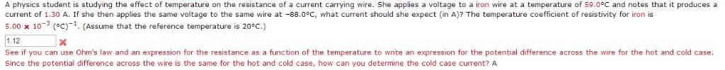 A physics student is studying the effect of temperature on the resistance of a current carrying wire. She applies a voltage to a iron wire at a temperature of 59.0°C and notes that it produces a
current of 1.30 A. If she then applies the same voltage to the same wire at -88.0°C, what current should she expect (in A)? The temperature coefficient of resistivity for iron is
5.00 x 103 (°C)-1. (Assume that the reference temperature is 20°C.)
1.12
x
See if you can use Ohm's law and an expression for the resistance as a function of the temperature to write an expression for the potential difference across the wire for the hot and cold case.
Since the potential difference across the wire is the same for the hot and cold case, how can you determine the cold case current? A