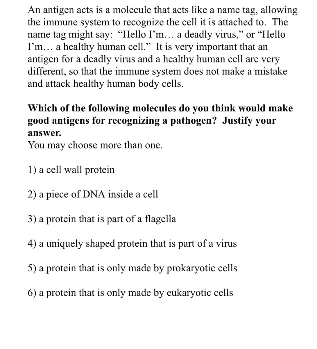 An antigen acts is a molecule that acts like a name tag, allowing
the immune system to recognize the cell it is attached to. The
name tag might say: "Hello I'm... a deadly virus," or “Hello
I'm... a healthy human cell." It is very important that an
antigen for a deadly virus and a healthy human cell are very
different, so that the immune system does not make a mistake
and attack healthy human body cells.
Which of the following molecules do you think would make
good antigens for recognizing a pathogen? Justify your
answer.
You may choose more than one.
1) a cell wall protein
2) a piece of DNA inside a cell
3) a protein that is part of a flagella
4) a uniquely shaped protein that is part of a virus
5) a protein that is only made by prokaryotic cells
6) a protein that is only made by eukaryotic cells
