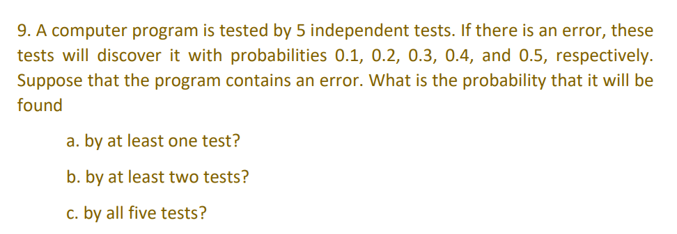 9. A computer program is tested by 5 independent tests. If there is an error, these
tests will discover it with probabilities 0.1, 0.2, 0.3, 0.4, and 0.5, respectively.
Suppose that the program contains an error. What is the probability that it will be
found
a. by at least one test?
b. by at least two tests?
c. by all five tests?