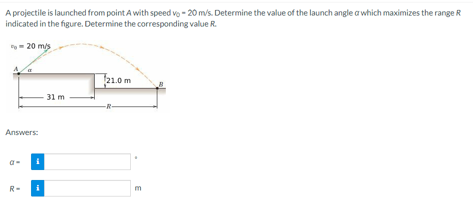 A projectile is launched from point A with speed vo = 20 m/s. Determine the value of the launch angle a which maximizes the range R
indicated in the figure. Determine the corresponding value R.
Vo = 20 m/s
A
Answers:
α =
α
R=
i
i
31 m
21.0 m
R
3
B