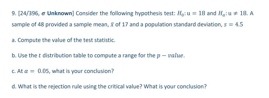 9. [24/396, o Unknown] Consider the following hypothesis test: Ho: u = 18 and Ha: u ‡ 18. A
sample of 48 provided a sample mean, x of 17 and a population standard deviation, s = 4.5
a. Compute the value of the test statistic.
b. Use the t distribution table to compute a range for the p - value.
c. At a = 0.05, what is your conclusion?
d. What is the rejection rule using the critical value? What is your conclusion?