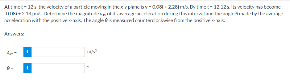 At time t = 12 s, the velocity of a particle moving in the x-y plane is v=0.08i + 2.28j m/s. By time t = 12.12 s, its velocity has become
-0.08i + 2.14j m/s. Determine the magnitude day of its average acceleration during this interval and the angle 0 made by the average
acceleration with the positive x-axis. The angle is measured counterclockwise from the positive x-axis.
Answers:
dav
0=
Mi
i
m/s²
O