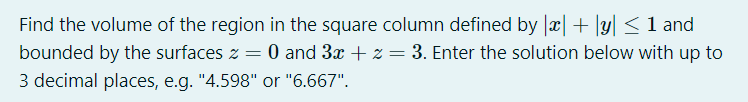 Find the volume of the region in the square column defined by x + y <1 and
bounded by the surfaces z = 0 and 3x + z = 3. Enter the solution below with up to
3 decimal places, e.g. "4.598" or "6.667".
