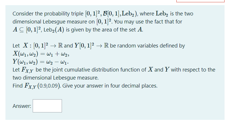 Consider the probability triple [0, 1]?, B[0, 1],Leb, ), where Leb, is the two
dimensional Lebesgue measure on [0, 1]². You may use the fact that for
AC [0, 1]², Leb2(A) is given by the area of the set A.
Let X : [0, 1]2 →→ R and Y[0, 1]² –→ R be random variables defined by
X(w1, w2) = w1 + w2,
Y(w1, W2) = w2 - W .
Let Fxy be the joint cumulative distribution function of X and Y with respect to the
W2 –
two dimensional Lebesgue measure.
Find Fx.Y (0.9,0.09). Give your answer in four decimal places.
Answer:
