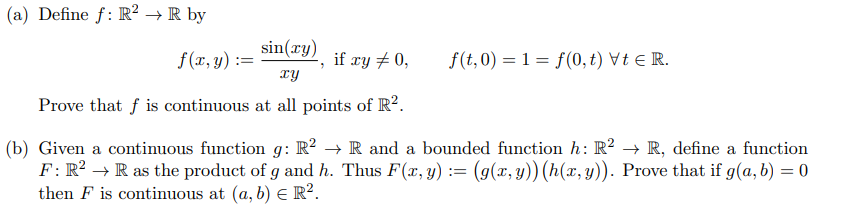 (a) Define f: R² → R by
sin(ry) if ry + 0,
f(x, y) :
if xy + 0,
f(t,0) = 1 = f (0, t) Vt e R.
xy
Prove that f is continuous at all points of R?.
(b) Given a continuous function g: R? → R and a bounded function h: R? → R, define a function
F: R² → R as the product of g and h. Thus F(x, y) := (g(x, y)) (h(x,y)). Prove that if g(a, b) = 0
then F is continuous at (a, b) E R².
