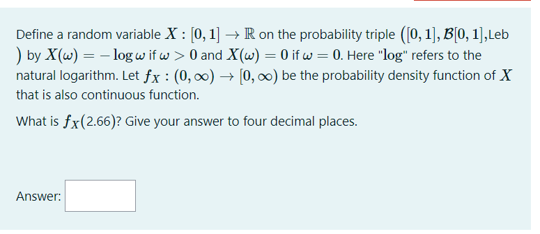 Define a random variable X : [0, 1] –→ R on the probability triple ([0, 1], B[0, 1],Leb
) by X(w) = – log w if w > 0 and X(w) = 0 if w = 0. Here "log" refers to the
natural logarithm. Let fx : (0, 0) –→ [0, 0) be the probability density function of X
that is also continuous function.
What is fx(2.66)? Give your answer to four decimal places.
Answer:
