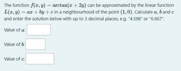 The function f(x, y) = arctan( + 2y) can be approximated by the linear function
L(x, y) =
= ax + by + c in a neighbourhood of the point (1,0). Calculate a, band c
and enter the solution below with up to 3 decimal places, e.g. "4.598" or "6.667".
Value of a:
Value of b:
Value of c:
