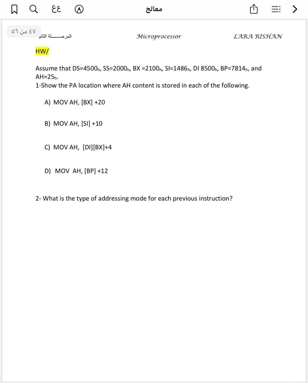 EE
leo
三 >
07 jo EV
Microprocessor
LARA RISHAN
HW/
Assume that DS=4500h, SS=2000n, BX =2100h, SI=1486h, DI 8500n, BP=7814h, and
AH=25h.
1-Show the PA location where AH content is stored in each of the following.
A) MOV AH, [BX] +20
B) MOV AH, [Si] +10
C) MOV AH, [DI][BX]+4
D) MOV AH, [BP] +12
2- What is the type of addressing mode for each previous instruction?
