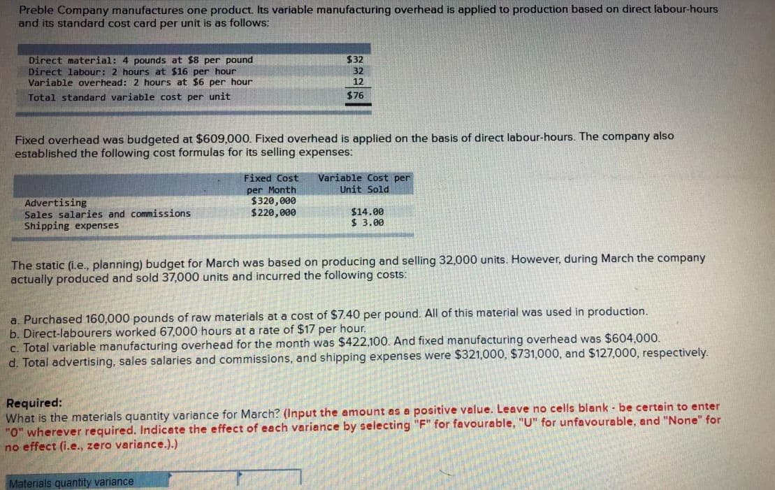 Preble Company manufactures one product. Its variable manufacturing overhead is applied to production based on direct labour-hours
and its standard cost card per unit is as follows:
$32
Direct material: 4 pounds at $8 per pound
Direct labour: 2 hours at $16 per hour
Variable overhead: 2 hours at $6 per hour
Total standard variable cost per unit
32
12
$76
Fixed overhead was budgeted at $609,000. Fixed overhead is applied on the basis of direct labour-hours. The company also
established the following cost formulas for its selling expenses:
Variable Cost per
Unit Sold
Fixed Cost
Advertising
Sales salaries and commissions
Shipping expenses
per Month
$320,000
$220,000
$14.00
$ 3.00
The static (i.e., planning) budget for March was based on producing and selling 32,000 units. However, during March the company
actually produced and sold 37,000 units and incurred the following costs:
a. Purchased 160,000 pounds of raw materials at a cost of $7.40 per pound. All of this material was used in production.
b. Direct-labourers worked 67,000 hours at a rate of $17 per hour.
c. Total variable manufacturing overhead for the month was $422,100. And fixed manufacturing overhead was $604,000.
d. Total advertising, sales salaries and commissions, and shipping expenses were $321,000, $731,000, and $127,000, respectively.
Required:
What is the materials quantity variance for March? (Input the amount as a positive value. Leave no cells blank - be certain to enter
"0" wherever required. Indicate the effect of each variance by selecting "F" for favourable, "U" for unfavourable, and "None" for
no effect (i.e., zero variance.).)
Materials quantity variance
