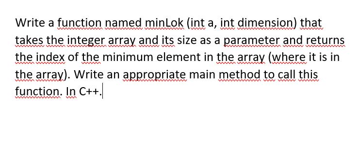 Write a function named minLok (int a, int dimension) that
takes the integer array and its size as a parameter and returns
the index of the minimum element in the array (where it is in
the array). Write an appropriate main method to call this
function. In C++.
