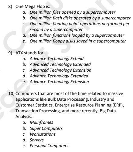 8) One Mega Flop is:
a. One million files opened by a supercomputer
b. One million flash disks operated by a supercomputer
c. One million floating point operations performed per
second by a supercomputer
d. One million functions looped bya supercomputer
e. One million floppy disks saved in a supercomputer
9) ATX stands for:
a. Advance Technology Extend
b. Advanced Technology Extended
c. Advanced Technology Extension
d. Advance Technology Extended
e. Advance Technology Extension
10) Computers that are most of the time related to massive
applications like Bulk Data Processing, Industry and
Customer Statistics, Enterprise Resource Planning (ERP),
Transaction Processing, and more recently, Big Data
Analysis.
a. Mainframes
b. Super Computers
c. Workstations
d. Servers
e. Personal Computers
