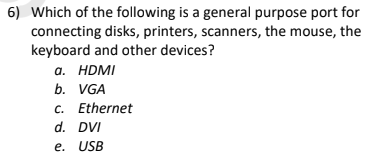 6) Which of the following is a general purpose port for
connecting disks, printers, scanners, the mouse, the
keyboard and other devices?
а. HDMI
b. VGA
c. Ethernet
d. DVI
e. USB
