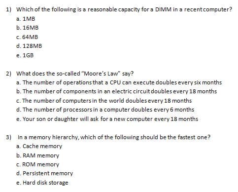 1) Which of the following is a reasonable capacity for a DIMM in a recentcomputer?
а. 1МB
b. 16MB
c. 64MB
d. 128MB
e. 1GB
2) What does the so-called "Moore's Law" say?
a. The number of operations that a CPU can execute doubles every six months
b. The number of components in an electric circuit doubles every 18 months
c. The number of computers in the world doubles every 18 months
d. The number of processors in a computer doubles every 6 months
e. Your son or daughter will ask for a new computer every 18 months
3) In a memory hierarchy, which of the following should be the fastest one?
a. Cache memory
b. RAM memory
c. ROM memory
d. Persistent memory
e. Hard disk storage
