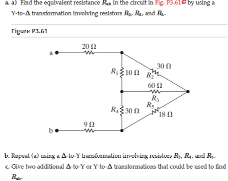 a. a) Find the equivalent resistance Rab in the circuit in Fig. P3.610 by using a
Y-to-A transformation involving resistors R2, R3, and R,-
Figure P3.61
20 Ω
a
30 Ω
R1310 2 RM
60 Ω
R3
R5
RŽ30 N 18 N
b
b. Repeat (a) using a A-to-Y transformation involving resistors R3, R4, and Rg.
c. Give two additional A-to-Y or Y-to-A transformations that could be used to find
