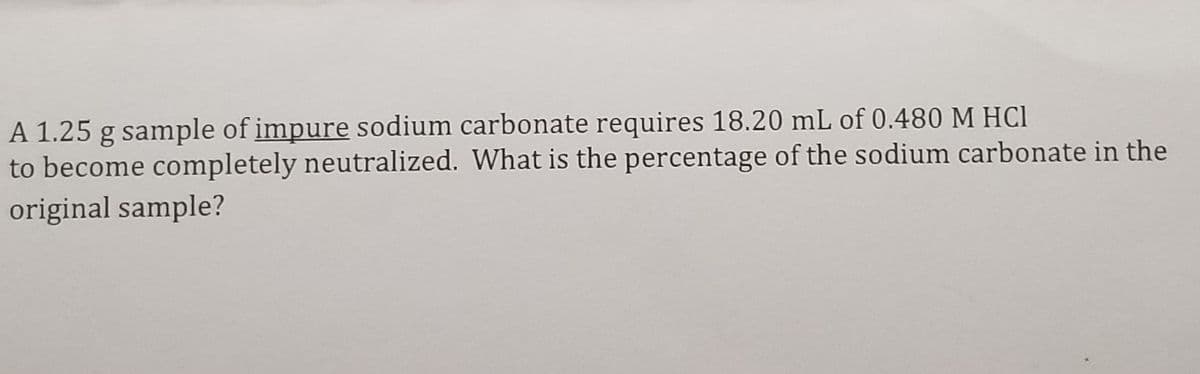 A 1.25 g sample of impure sodium carbonate requires 18.20 mL of 0.480 M HC1
to become completely neutralized. What is the percentage of the sodium carbonate in the
original sample?
