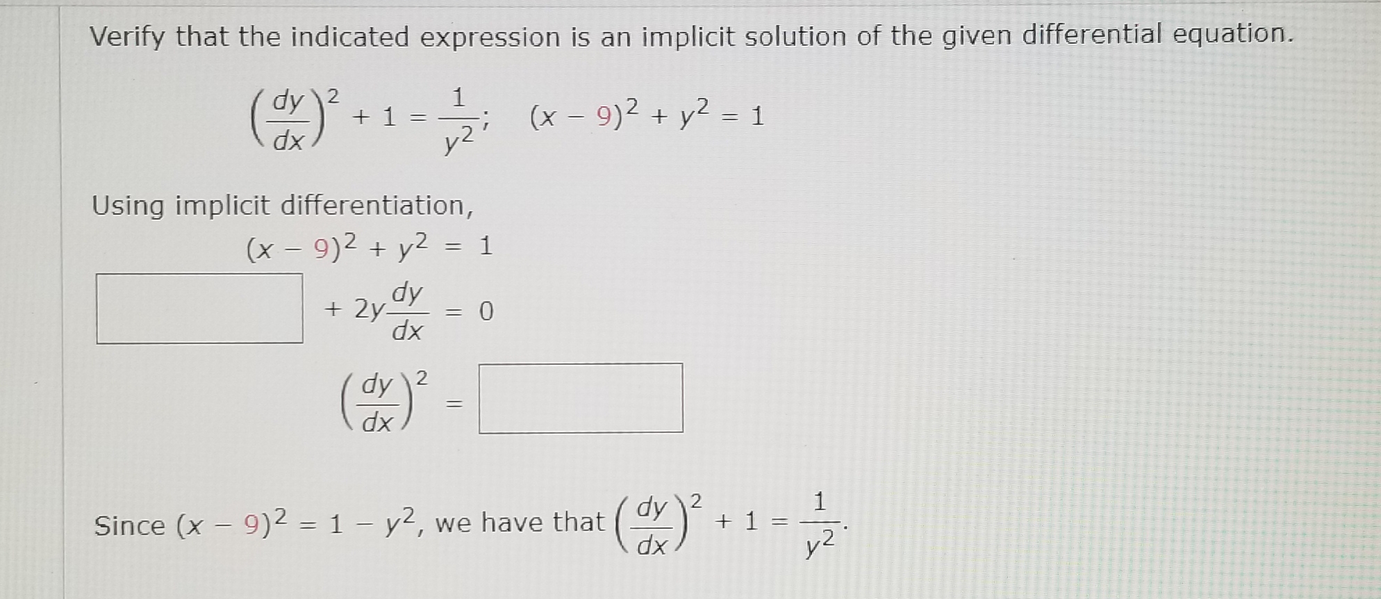 Verify that the indicated expression is an implicit solution of the given differential equation.
() -1-
dy 2
1
; (x - 9)2 + y2 = 1
||
dx
と2
Using implicit differentiation,
(x – 9)2 + y2 = 1
%3D
%3D
dx
dy \2
dx
Since (x – 9)2 = 1 – y2, we have that
1
+ 1 =
y2
dy 2
%3D
xp
