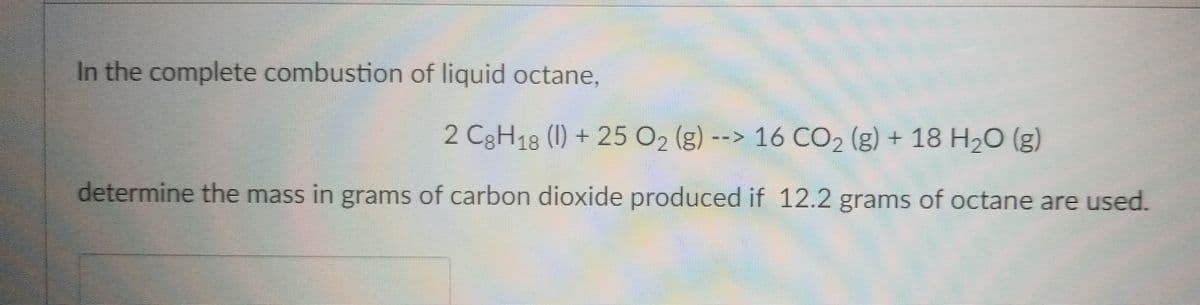 In the complete combustion of liquid octane,
2 C3H18 (1) + 25 O2 (g) --> 16 CO2 (g) + 18 H2O (g)
determine the mass in grams of carbon dioxide produced if 12.2 grams of octane are used.
