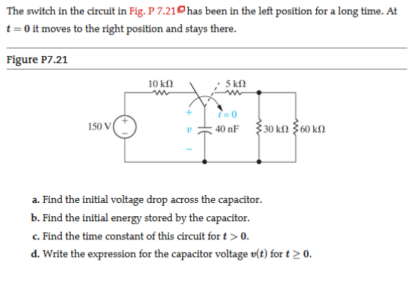 The switch in the circuit in Fig. P 7.21ohas been in the left position for a long time. At
t= 0 it moves to the right position and stays there.
Figure P7.21
10 k2
5 kN
150 V
40 nF
30 kfN 360 kN
a. Find the initial voltage drop across the capacitor.
b. Find the initial energy stored by the capacitor.
c. Find the time constant of this circuit for t > 0.
d. Write the expression for the capacitor voltage v(t) for t > 0.
