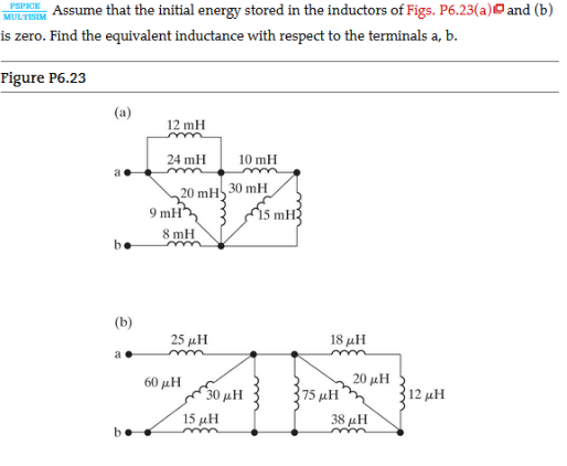 Assume that the initial energy stored in the inductors of Figs. P6.23(a) and (b)
is zero. Find the equivalent inductance with respect to the terminals a, b.
PSPICE
MULTISIM
Figure P6.23
(a)
12 mH
24 mH
10 mH
20 mH 30 mH
9 mH,
i5 mH3
8 mH
be
(b)
25 μΗ
18 μΗ
a
60 μΗ
20 μΗ
30 μΗ
75 μΗ
12 μΗ
15 μΗ
38 μΗ
