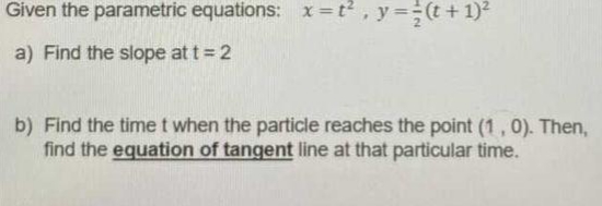 Given the parametric equations: x =t, y=(t + 1)
a) Find the slope at t = 2
b) Find the time t when the particle reaches the point (1, 0). Then,
find the equation of tangent line at that particular time.
