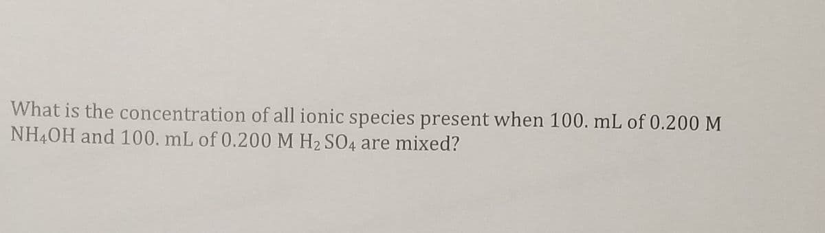 What is the concentration of all ionic species present when 100. mL of 0.200 M
NH40H and 100. mL of 0.200 M H2 SO4 are mixed?
