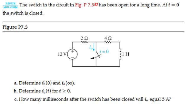 PSPICE
The switch in the circuit in Fig. P 7.30has been open for a long time. At t = 0
MULTISIM
the switch is closed.
Figure P7.3
1 = 0
12 V
31 н
a. Determine i, (0) and i,(0).
b. Determine i, (t) for t > 0.
c. How many milliseconds after the switch has been closed will i, equal 5 A?

