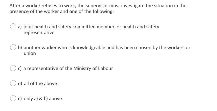 After a worker refuses to work, the supervisor must investigate the situation in the
presence of the worker and one of the following:
a) joint health and safety committee member, or health and safety
representative
b) another worker who is knowledgeable and has been chosen by the workers or
union
c) a representative of the Ministry of Labour
d) all of the above
e) only a) & b) above
