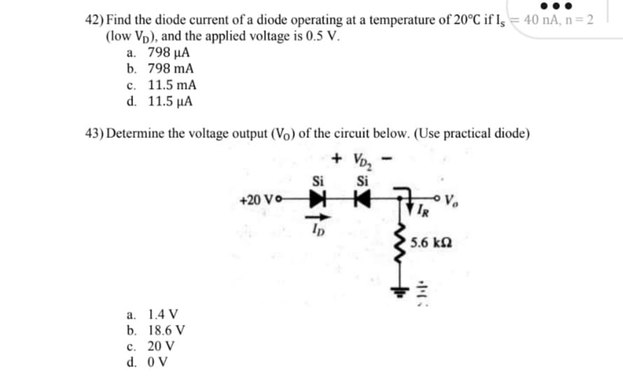 42) Find the diode current of a diode operating at a temperature of 20°C if Is = 40 nA, n = 2
(low Vp), and the applied voltage is 0.5 V.
a. 798 μΑ
b. 798 mA
c. 11.5 mA
d. 11.5 µA
43) Determine the voltage output (Vo) of the circuit below. (Use practical diode)
+ Vo,
Si
+20 Vo
Si
V.
IR
Ip
5.6 kN
а. 1.4 V
b. 18.6 V
с. 20 V
d. 0V
