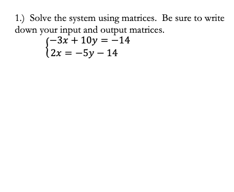 1.) Solve the system using matrices. Be sure to write
down your input and output matrices.
-3х + 10у %3D —14
(2x %3D — 5у — 14
= -14
