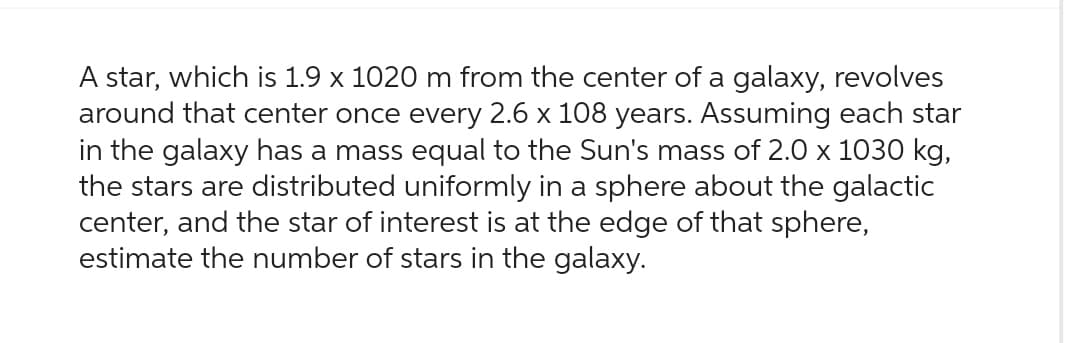 A star, which is 1.9 x 1020 m from the center of a galaxy, revolves
around that center once every 2.6 x 108 years. Assuming each star
in the galaxy has a mass equal to the Sun's mass of 2.0 x 1030 kg,
the stars are distributed uniformly in a sphere about the galactic
center, and the star of interest is at the edge of that sphere,
estimate the number of stars in the galaxy.