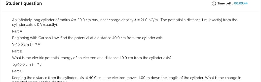 Student question
Time Left: 00:09:44
An infinitely long cylinder of radius R = 30.0 cm has linear charge density λ = 21.0 nC/m. The potential a distance 1 m (exactly) from the
cylinder axis is 0 V (exactly).
Part A
Beginning with Gauss's Law, find the potential at a distance 40.0 cm from the cylinder axis.
V(40.0 cm ) = ? V
Part B
What is the electric potential energy of an electron at a distance 40.0 cm from the cylinder axis?
U₂(40.0 cm ) = ? J
Part C
Keeping the distance from the cylinder axis at 40.0 cm, the electron moves 1.00 m down the length of the cylinder. What is the change in
potential noros of the electron?