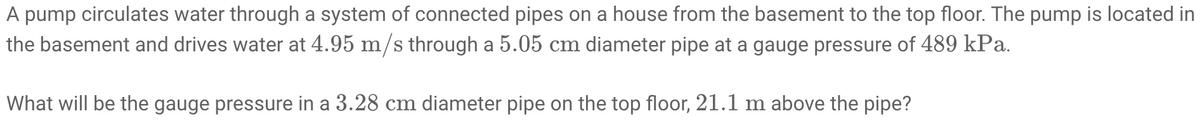 A pump circulates water through a system of connected pipes on a house from the basement to the top floor. The pump is located in
the basement and drives water at 4.95 m/s through a 5.05 cm diameter pipe at a gauge pressure of 489 kPa.
What will be the gauge pressure in a 3.28 cm diameter pipe on the top floor, 21.1 m above the pipe?