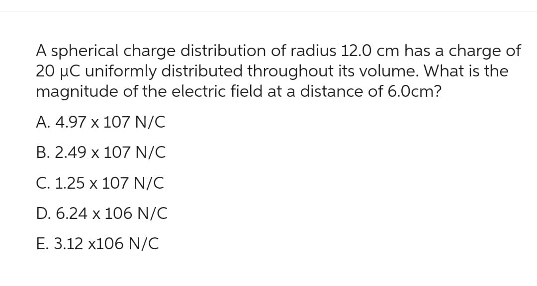 A spherical charge distribution of radius 12.0 cm has a charge of
20 μC uniformly distributed throughout its volume. What is the
magnitude of the electric field at a distance of 6.0cm?
A. 4.97 x 107 N/C
B. 2.49 x 107 N/C
C. 1.25 x 107 N/C
D. 6.24 x 106 N/C
E. 3.12 x106 N/C