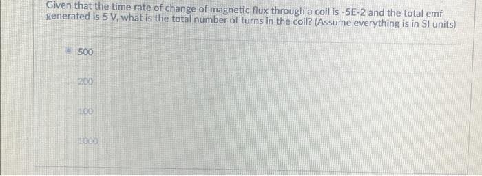 Given that the time rate of change of magnetic flux through a coil is -5E-2 and the total emf
generated is 5 V, what is the total number of turns in the coil? (Assume everything is in SI units)
500
200
100
1000