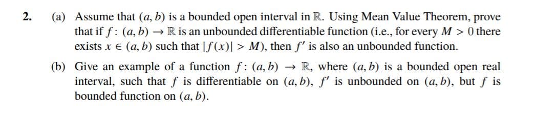 (a) Assume that (a, b) is a bounded open interval in R. Using Mean Value Theorem, prove
that if f: (a, b) → R is an unbounded differentiable function (i.e., for every M > 0 there
exists x e (a, b) such that |f(x)| > M), then f' is also an unbounded function.
(b) Give an example of a function f: (a, b) → R, where (a, b) is a bounded open real
interval, such that f is differentiable on (a, b), f' is unbounded on (a, b), but f is
bounded function on (a, b).
2.
